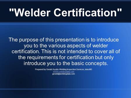 Welder Certification The purpose of this presentation is to introduce you to the various aspects of welder certification. This is not intended to cover.