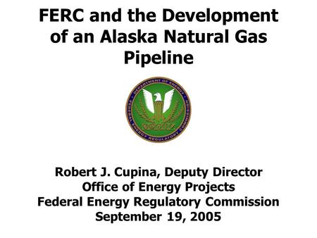 FERC and the Development of an Alaska Natural Gas Pipeline Robert J. Cupina, Deputy Director Office of Energy Projects Federal Energy Regulatory Commission.