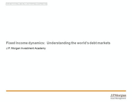 FOR INSTITUTIONAL USE ONLY NOT FOR PUBLIC DISTRIBUTION Fixed Income dynamics: Understanding the world’s debt markets J.P. Morgan Investment Academy.