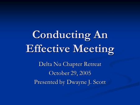 Conducting An Effective Meeting Delta Nu Chapter Retreat October 29, 2005 Presented by Dwayne J. Scott.