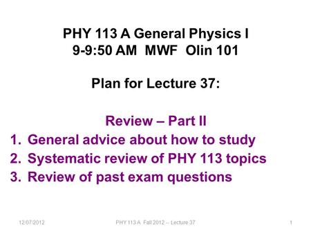 12/07/2012PHY 113 A Fall 2012 -- Lecture 371 PHY 113 A General Physics I 9-9:50 AM MWF Olin 101 Plan for Lecture 37: Review – Part II 1.General advice.