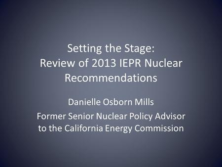 Setting the Stage: Review of 2013 IEPR Nuclear Recommendations Danielle Osborn Mills Former Senior Nuclear Policy Advisor to the California Energy Commission.