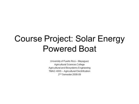 Course Project: Solar Energy Powered Boat University of Puerto Rico – Mayaguez Agricultural Sciences College Agricultural and Biosystems Engineering TMAG.