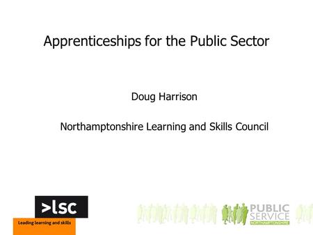 Apprenticeships for the Public Sector Doug Harrison Northamptonshire Learning and Skills Council.