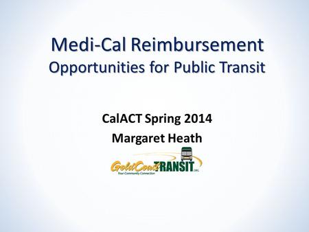 Medi-Cal Reimbursement Opportunities for Public Transit CalACT Spring 2014 Margaret Heath.