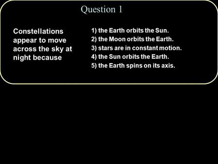 Question 1 Constellations appear to move across the sky at night because 1) the Earth orbits the Sun. 2) the Moon orbits the Earth. 3) stars are in constant.