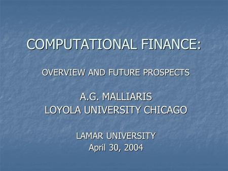 COMPUTATIONAL FINANCE: OVERVIEW AND FUTURE PROSPECTS A.G. MALLIARIS LOYOLA UNIVERSITY CHICAGO LAMAR UNIVERSITY April 30, 2004.
