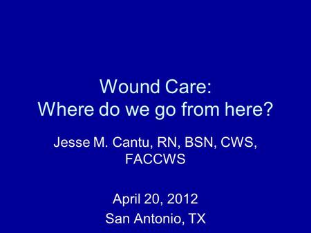 Wound Care: Where do we go from here? Jesse M. Cantu, RN, BSN, CWS, FACCWS April 20, 2012 San Antonio, TX.