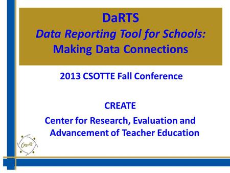 DaRTS Data Reporting Tool for Schools: Making Data Connections 2013 CSOTTE Fall Conference CREATE Center for Research, Evaluation and Advancement of Teacher.