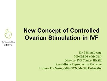 The Women’s Clinic 婦產科中心 New Concept of Controlled Ovarian Stimulation in IVF Dr. Milton Leong MDCM DSc (McGill) Director, IVF Center, HKSH Specialist.
