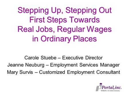 Stepping Up, Stepping Out First Steps Towards Real Jobs, Regular Wages in Ordinary Places Carole Stuebe – Executive Director Jeanne Neuburg – Employment.