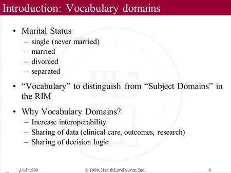 3/18/19990© 1999, Health Level Seven, Inc. Introduction: Vocabulary domains Marital Status –single (never married) –married –divorced –separated “Vocabulary”