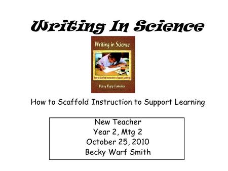 Writing In Science How to Scaffold Instruction to Support Learning New Teacher Year 2, Mtg 2 October 25, 2010 Becky Warf Smith.