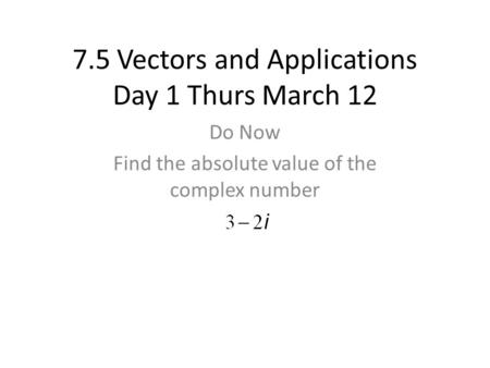 7.5 Vectors and Applications Day 1 Thurs March 12 Do Now Find the absolute value of the complex number.