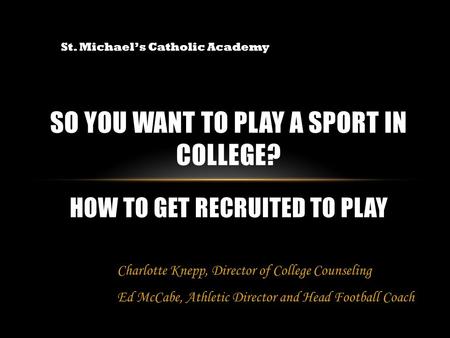 SO YOU WANT TO PLAY A SPORT IN COLLEGE? HOW TO GET RECRUITED TO PLAY St. Michael’s Catholic Academy Charlotte Knepp, Director of College Counseling Ed.