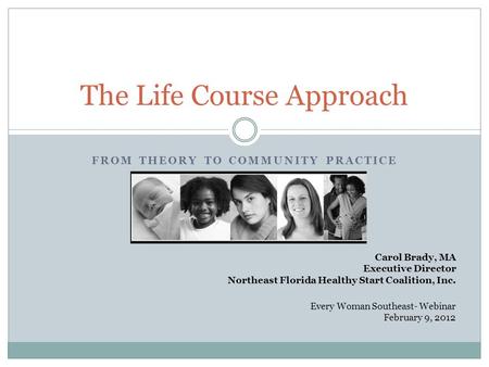 FROM THEORY TO COMMUNITY PRACTICE The Life Course Approach Carol Brady, MA Executive Director Northeast Florida Healthy Start Coalition, Inc. Every Woman.