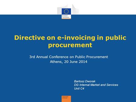 Directive on e-invoicing in public procurement 3rd Annual Conference on Public Procurement Athens, 20 June 2014 Bartosz Dworak DG Internal Market and Services.
