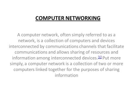 COMPUTER NETWORKING A computer network, often simply referred to as a network, is a collection of computers and devices interconnected by communications.