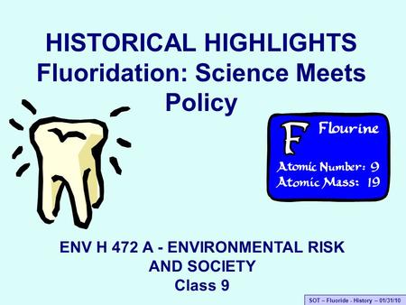 SOT – Fluoride - History – 01/31/10 HISTORICAL HIGHLIGHTS Fluoridation: Science Meets Policy ENV H 472 A - ENVIRONMENTAL RISK AND SOCIETY Class 9.