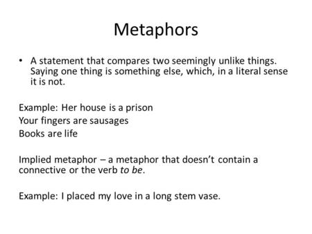 Metaphors A statement that compares two seemingly unlike things. Saying one thing is something else, which, in a literal sense it is not. Example: Her.