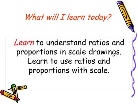 What will I learn today? Learn to understand ratios and proportions in scale drawings. Learn to use ratios and proportions with scale.