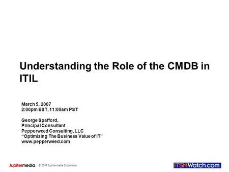 © 2007 Jupitermedia Corporation Understanding the Role of the CMDB in ITIL March 5, 2007 2:00pm EST, 11:00am PST George Spafford, Principal Consultant.