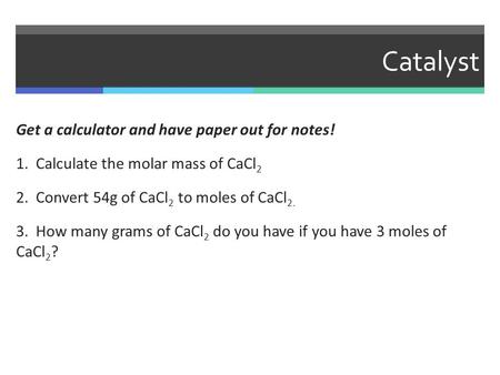 Catalyst Get a calculator and have paper out for notes! 1. Calculate the molar mass of CaCl 2 2. Convert 54g of CaCl 2 to moles of CaCl 2. 3. How many.