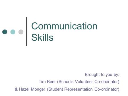 Communication Skills Brought to you by: Tim Beer (Schools Volunteer Co-ordinator) & Hazel Monger (Student Representation Co-ordinator)