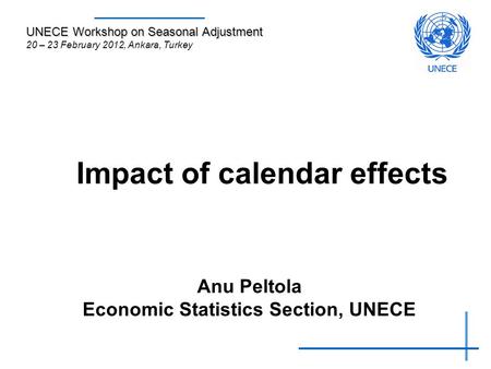 Impact of calendar effects Anu Peltola Economic Statistics Section, UNECE UNECE Workshop on Seasonal Adjustment 20 – 23 February 2012, Ankara, Turkey.