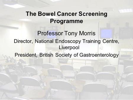 The Bowel Cancer Screening Programme Professor Tony Morris Director, National Endoscopy Training Centre, Liverpool President, British Society of Gastroenterology.
