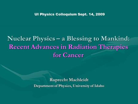Nuclear Physics – a Blessing to Mankind: Recent Advances in Radiation Therapies for Cancer Ruprecht Machleidt Department of Physics, University of Idaho.