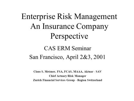Enterprise Risk Management An Insurance Company Perspective CAS ERM Seminar San Francisco, April 2&3, 2001 Claus S. Metzner, FSA, FCAS, MAAA, Aktuar -