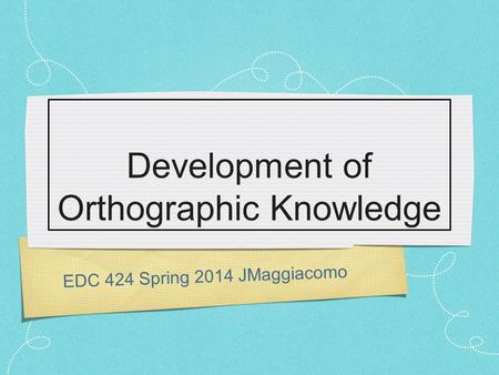 EDC 424 Spring 2014 JMaggiacomo Development of Orthographic Knowledge.