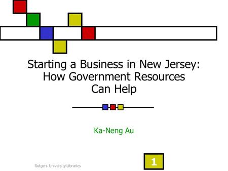 Rutgers University Libraries 1 Starting a Business in New Jersey: How Government Resources Can Help Ka-Neng Au.