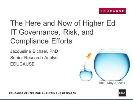 The Here and Now of Higher Ed IT Governance, Risk, and Compliance Efforts Jacqueline Bichsel, PhD Senior Research Analyst EDUCAUSE AIRI, May 8, 2014.