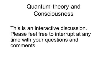 Quantum theory and Consciousness This is an interactive discussion. Please feel free to interrupt at any time with your questions and comments.