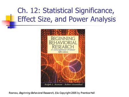 Rosnow, Beginning Behavioral Research, 5/e. Copyright 2005 by Prentice Hall Ch. 12: Statistical Significance, Effect Size, and Power Analysis.