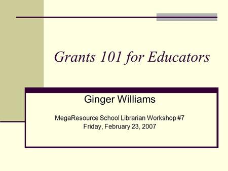Grants 101 for Educators Ginger Williams MegaResource School Librarian Workshop #7 Friday, February 23, 2007.