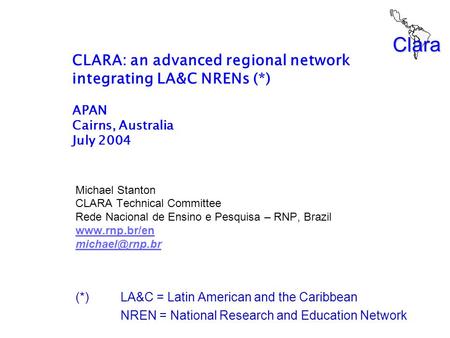Clara CLARA: an advanced regional network integrating LA&C NRENs (*) APAN Cairns, Australia July 2004 Michael Stanton CLARA Technical Committee Rede Nacional.
