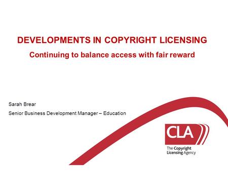 DEVELOPMENTS IN COPYRIGHT LICENSING Continuing to balance access with fair reward Sarah Brear Senior Business Development Manager – Education.