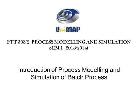 Introduction of Process Modelling and Simulation of Batch Process PTT 303/2 PROCESS MODELLING AND SIMULATION SEM 1 (2013/2014)