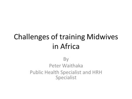 Challenges of training Midwives in Africa By Peter Waithaka Public Health Specialist and HRH Specialist.