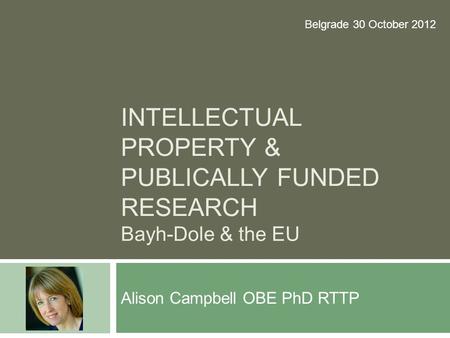 INTELLECTUAL PROPERTY & PUBLICALLY FUNDED RESEARCH Bayh-Dole & the EU Alison Campbell OBE PhD RTTP Belgrade 30 October 2012.