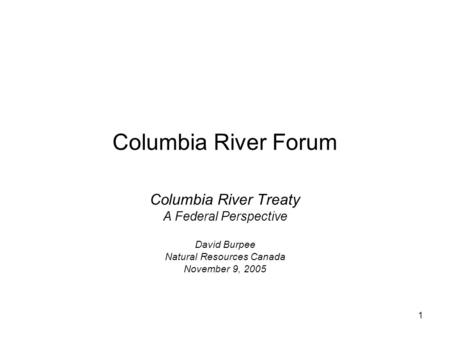 1 Columbia River Forum Columbia River Treaty A Federal Perspective David Burpee Natural Resources Canada November 9, 2005.