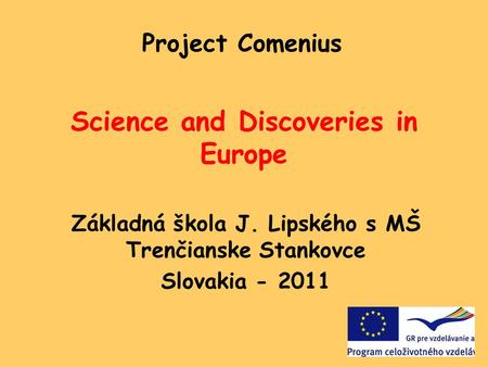 Science and Discoveries in Europe Základná škola J. Lipského s MŠ Trenčianske Stankovce Slovakia - 2011 Project Comenius.