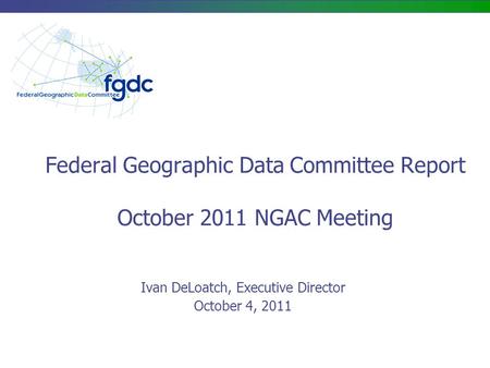 Federal Geographic Data Committee Report October 2011 NGAC Meeting Ivan DeLoatch, Executive Director October 4, 2011.