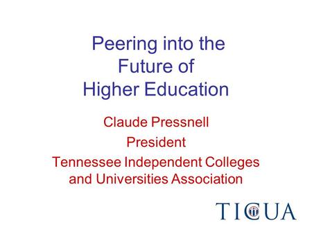Peering into the Future of Higher Education Claude Pressnell President Tennessee Independent Colleges and Universities Association.