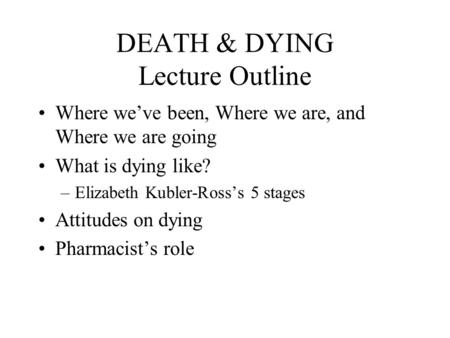 DEATH & DYING Lecture Outline Where we’ve been, Where we are, and Where we are going What is dying like? –Elizabeth Kubler-Ross’s 5 stages Attitudes on.