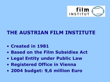 THE AUSTRIAN FILM INSTITUTE Created in 1981 Based on the Film Subsidies Act Legal Entity under Public Law Registered Office in Vienna 2004 budget: 9,6.