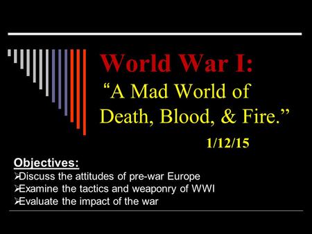 World War I: World War I: “ A Mad World of Death, Blood, & Fire.” 1/12/15 Objectives:  Discuss the attitudes of pre-war Europe  Examine the tactics and.